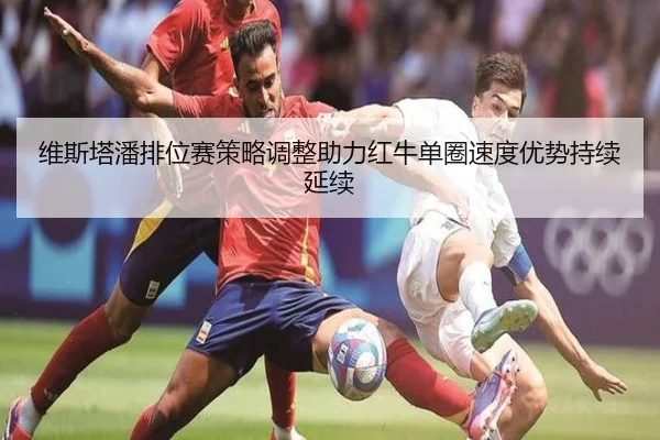 维斯塔潘排位赛策略调整助力红牛单圈速度优势持续延续